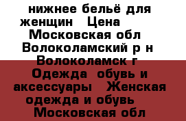 нижнее бельё для женщин › Цена ­ 700 - Московская обл., Волоколамский р-н, Волоколамск г. Одежда, обувь и аксессуары » Женская одежда и обувь   . Московская обл.